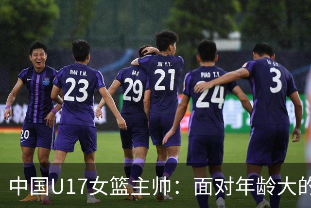 中国U17女篮主帅：面对年龄大的职业俱乐部 队员们打出了团队篮球