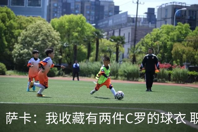 萨卡：我收藏有两件C罗的球衣 职业态度令人敬佩