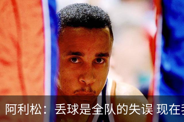 阿利松：丢球是全队的失误 现在我们必须专注于下一场比赛